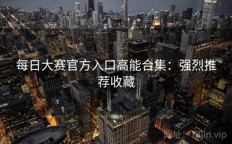 每日大赛官方入口高能合集：强烈推荐收藏