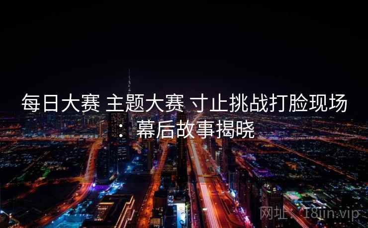 每日大赛 主题大赛 寸止挑战打脸现场：幕后故事揭晓