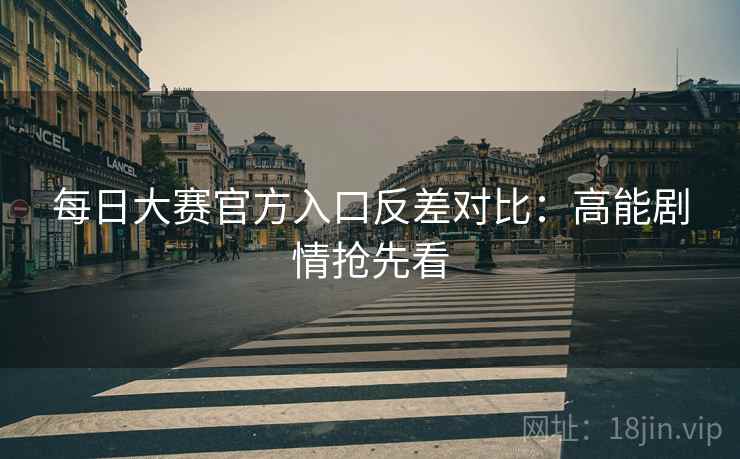 每日大赛官方入口反差对比：高能剧情抢先看