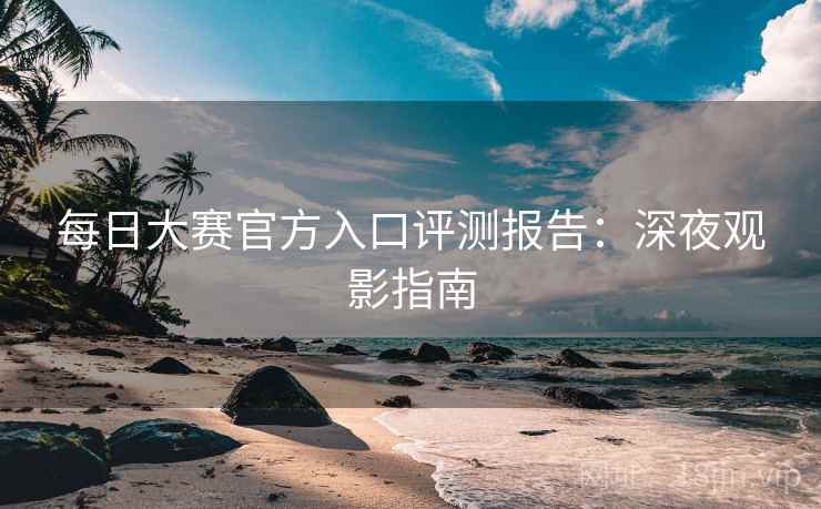 每日大赛官方入口评测报告：深夜观影指南