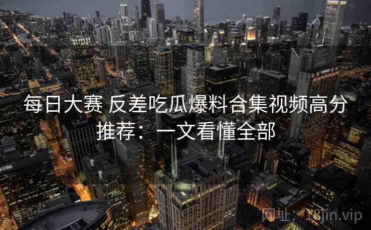 每日大赛 反差吃瓜爆料合集视频高分推荐：一文看懂全部